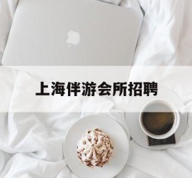 广元上海伴游会所雇用(上海伴游雇用月入20)