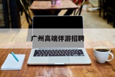 广元广州高端伴游雇用(广州私家助理伴游雇用)