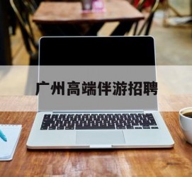 广元广州高端伴游雇用(广州私家助理伴游雇用)
