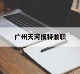 广元广州天河模特兼职(广州天河区雇用模特)